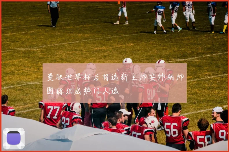 曼联世界杯后将选新主帅安帅纳帅图赫尔成热门人选
