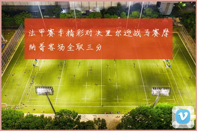 法甲赛季精彩对决里尔迎战马赛摩纳哥客场全取三分