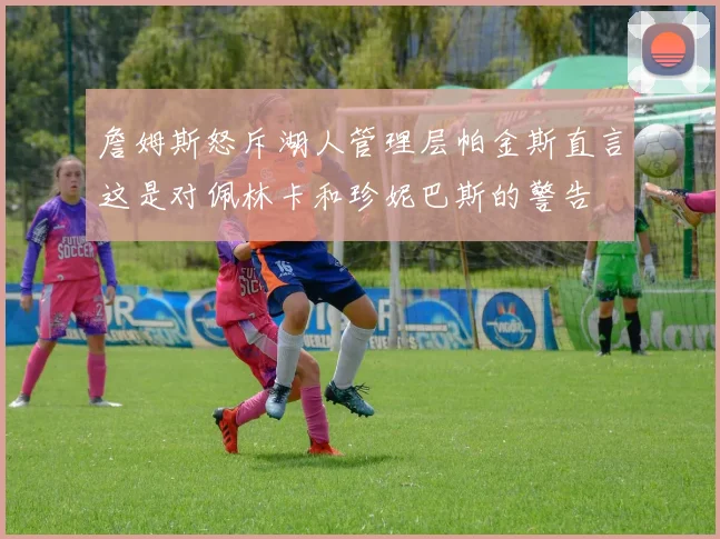 詹姆斯怒斥湖人管理层帕金斯直言这是对佩林卡和珍妮巴斯的警告