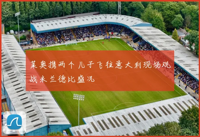 莱奥携两个儿子飞往意大利现场观战米兰德比盛况