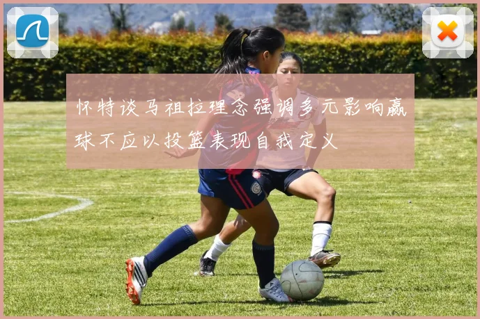 怀特谈马祖拉理念强调多元影响赢球不应以投篮表现自我定义