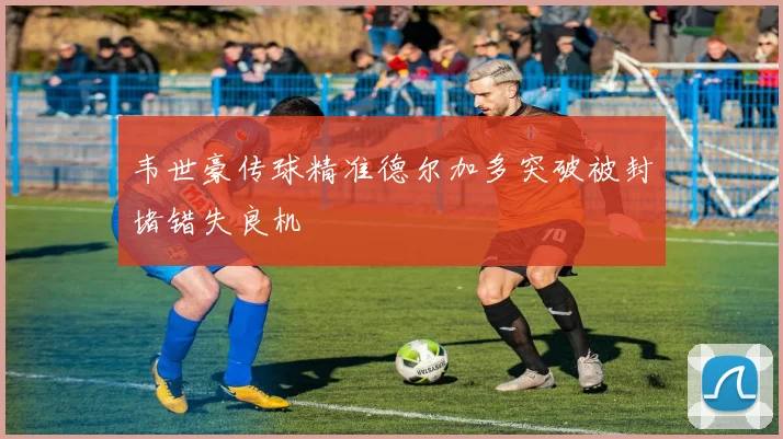 韦世豪传球精准德尔加多突破被封堵错失良机