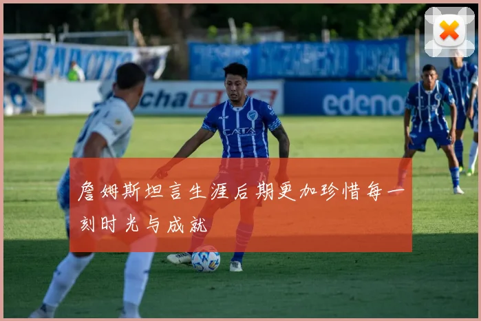 詹姆斯坦言生涯后期更加珍惜每一刻时光与成就