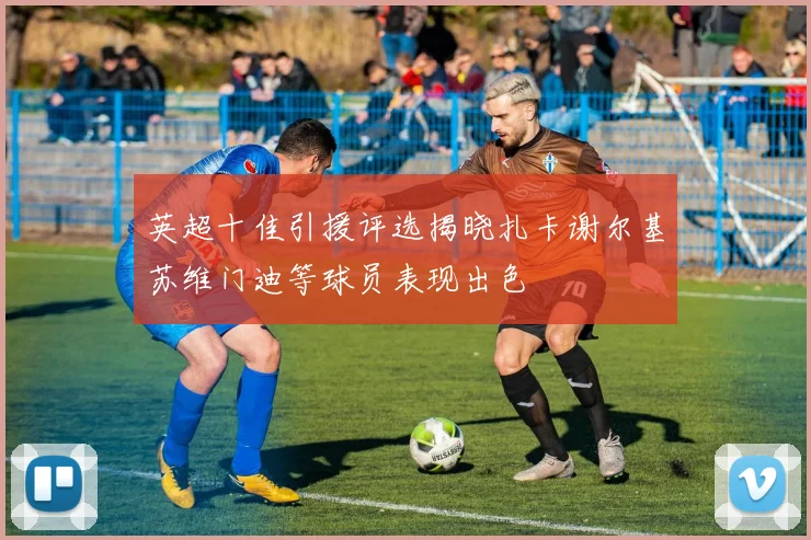 英超十佳引援评选揭晓扎卡谢尔基苏维门迪等球员表现出色