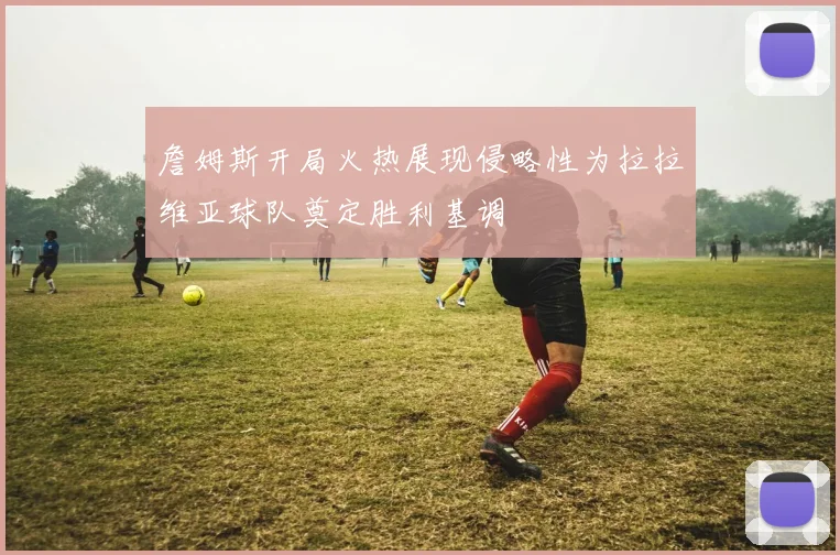 詹姆斯开局火热展现侵略性为拉拉维亚球队奠定胜利基调