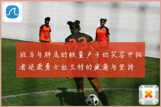 班马与胖虎的较量卢卡的笑容开拓者逆袭勇士杜兰特的疲惫与坚持
