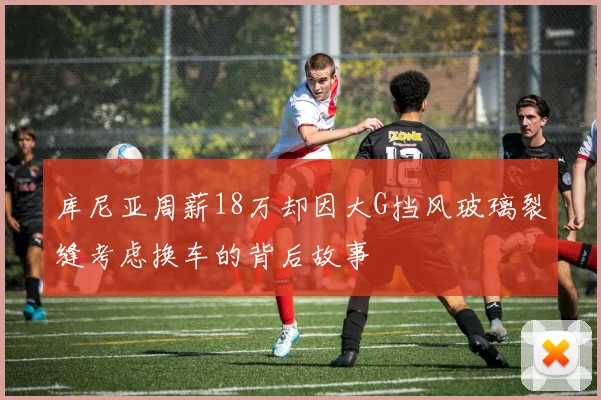 库尼亚周薪18万却因大G挡风玻璃裂缝考虑换车的背后故事