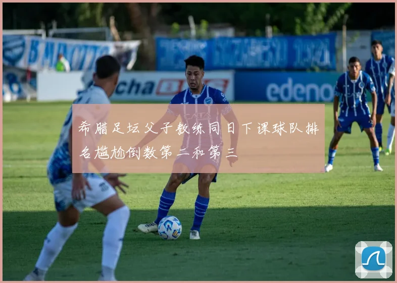希腊足坛父子教练同日下课球队排名尴尬倒数第二和第三