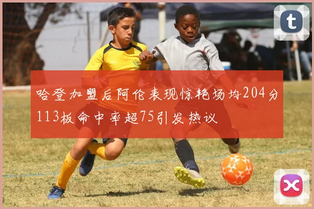 哈登加盟后阿伦表现惊艳场均204分113板命中率超75引发热议