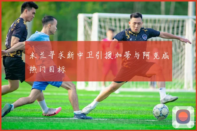 米兰寻求新中卫引援加蒂与阿克成热门目标