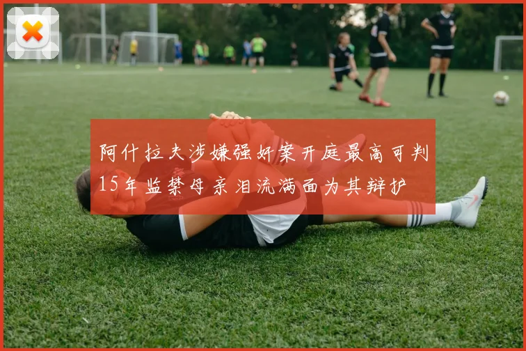 阿什拉夫涉嫌强奸案开庭最高可判15年监禁母亲泪流满面为其辩护