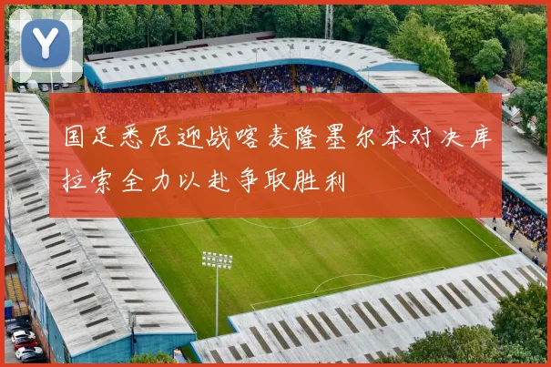 国足悉尼迎战喀麦隆墨尔本对决库拉索全力以赴争取胜利