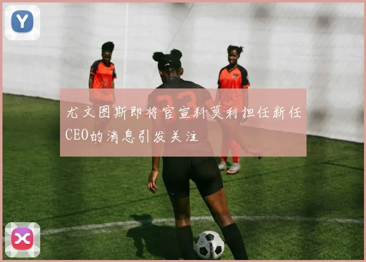 尤文图斯即将官宣科莫利担任新任CEO的消息引发关注