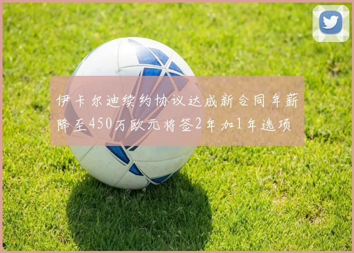 伊卡尔迪续约协议达成新合同年薪降至450万欧元将签2年加1年选项