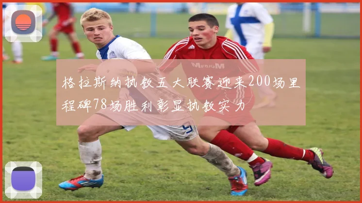 格拉斯纳执教五大联赛迎来200场里程碑78场胜利彰显执教实力